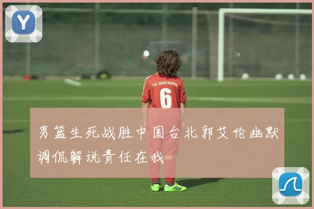 男篮生死战胜中国台北郭艾伦幽默调侃解说责任在我
