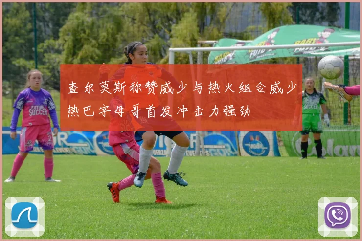 查尔莫斯称赞威少与热火组合威少热巴字母哥首发冲击力强劲