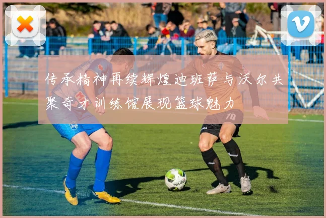 传承精神再续辉煌迪班萨与沃尔共聚奇才训练馆展现篮球魅力